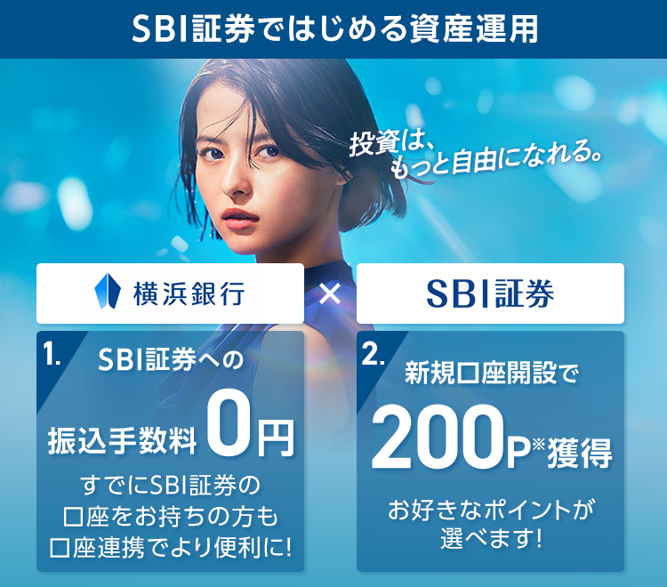 SBI証券ではじめる資産運用 投資は、もっと自由になれる。 横浜銀行×SBI証券 1.SBI証券への振込手数料0円 すでにSBI証券の口座をお持ちの方も口座連携でより便利に！ 2.新規口座開設で200P※獲得 お好きなポイントが選べます!