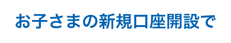 お子さまの新規口座開設で