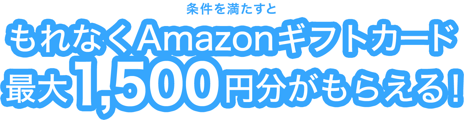 今ならさらに！もれなくAmazonギフト券 最大1,500円分がもらえる！