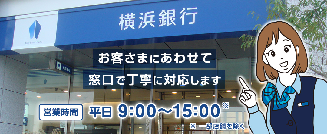 お客さまにあわせて窓口で丁寧に対応します 営業時間 平日9:00~15:00※ ※一部店舗を除く