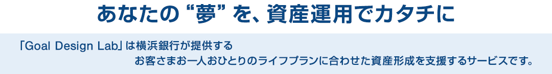 あなたの“夢”を、資産運用でカタチに 「Goal Design Lab」は横浜銀行が提供するお客さまお一人おひとりのライフプランに合わせた資産形成を支援するサービスです。