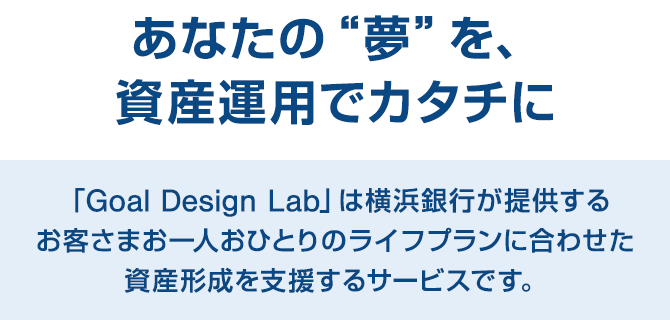 あなたの“夢”を、資産運用でカタチに 「Goal Design Lab」は横浜銀行が提供するお客さまお一人おひとりのライフプランに合わせた資産形成を支援するサービスです。