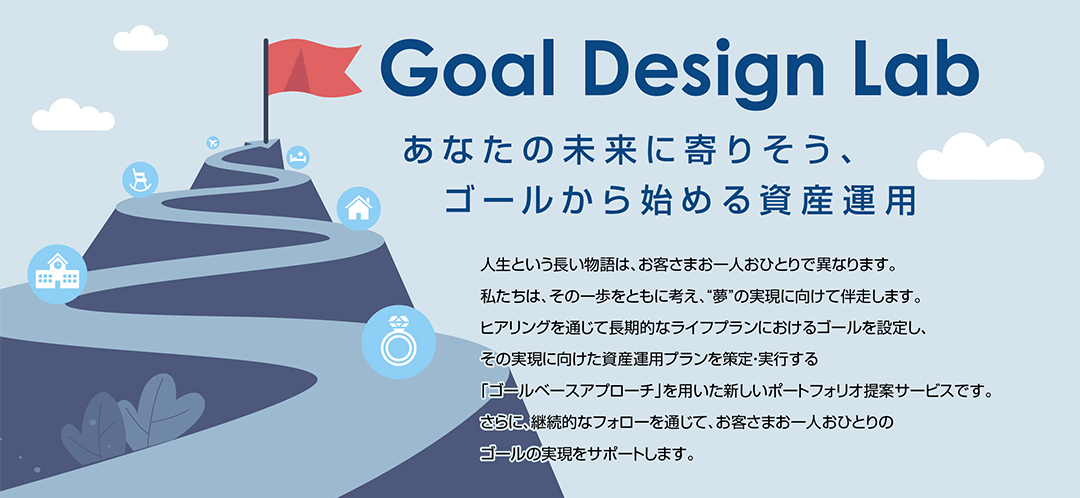 Goal Design Lab あなたの未来に寄りそう、 ゴールから始める資産運用 人生という長い物語は、お客さまお一人おひとりで異なります。私たちは、その一歩をともに考え、“夢”の実現に向けて伴走します。ヒアリングを通じて長期的なライフプランにおけるゴールを設定し、その実現に向けた資産運用プランを策定・実行する「ゴールベースアプローチ」を用いた新しいポートフォリオ提案サービスです。さらに、継続的なフォローを通じて、お客さまお一人おひとりのゴールの実現をサポートします。