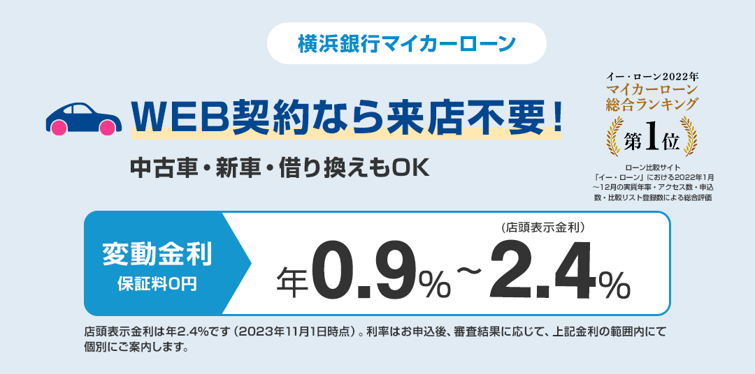 横浜銀行マイカーローン　WEB契約なら来店不要！　中古車・新車・借り換えもOK　変動金利保証料0円　年0.9％～2.4％（店頭表示金利）　店頭表示金利は年2.4％です（2022年4月1日時点）。ご融資利率はお申し込み後、審査結果に応じて、上記金利の範囲内にて個別にご案内させていただきます。　「イー・ローン2021年　マーカーローン　総合ランキング第1位」　日本最大級のローン比較サイト「イー・ローン」における2021年1月～12月の実質年率・アクセス数・申込数・比較リスト登録数による総合評価