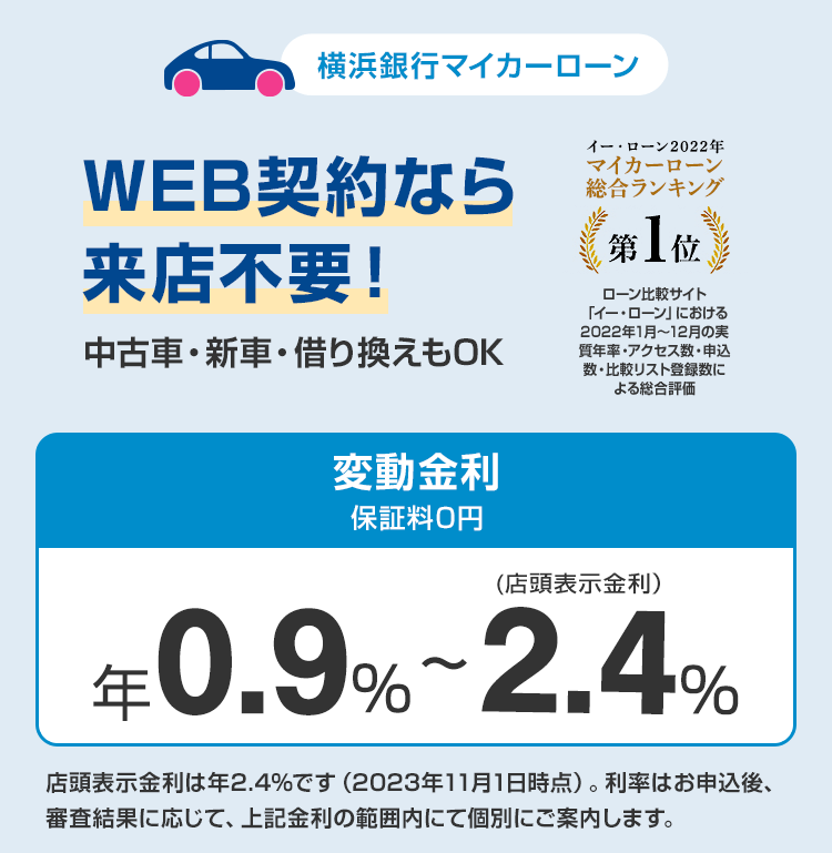 横浜銀行マイカーローン　WEB契約なら来店不要！　中古車・新車・借り換えもOK　変動金利保証料0円　年0.9％～2.4％（店頭表示金利）　店頭表示金利は年2.4％です（2023年11月1日時点）。利率はお申込後、審査結果に応じて、上記金利の範囲内にて個別にご案内します。　「イー・ローン2022年　マーカーローン　総合ランキング第1位」　ローン比較サイト「イー・ローン」における2022年1月～12月の実質年率・アクセス数・申込数・比較リスト登録数による総合評価