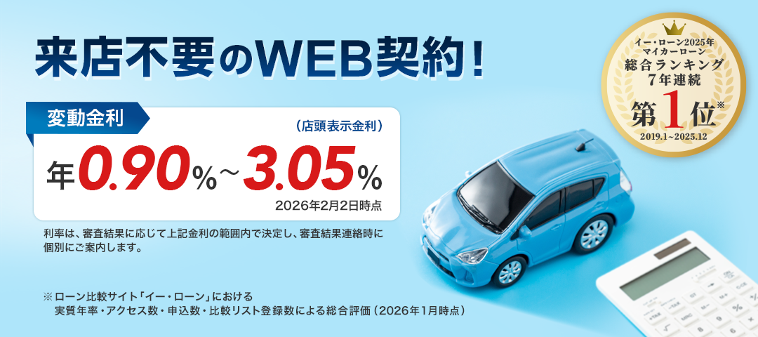来店不要のWEB契約! 変動金利(店頭表示金利) 年0.90%~3.05%(2026年2月2日時点) 利率は、審査結果に応じて上記金利の範囲内で決定し、審査結果連絡時に個別にご案内します。 「イー・ローン2025年 マイカーローン 総合ランキング7年連続第1位※ 2019.1~2025.12」 ※ローン比較サイト「イー・ローンにおける実質年率・アクセス数・申込数・比較リスト登録数による総合評価(2026年1月時点)」