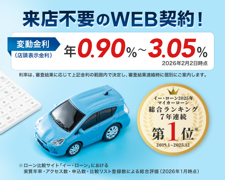 来店不要のWEB契約! 変動金利(店頭表示金利) 年0.90%~3.05%(2026年2月2日時点) 利率は、審査結果に応じて上記金利の範囲内で決定し、審査結果連絡時に個別にご案内します。 「イー・ローン2025年 マイカーローン 総合ランキング7年連続第1位※ 2019.1~2025.12」 ※ローン比較サイト「イー・ローンにおける実質年率・アクセス数・申込数・比較リスト登録数による総合評価(2026年1月時点)」