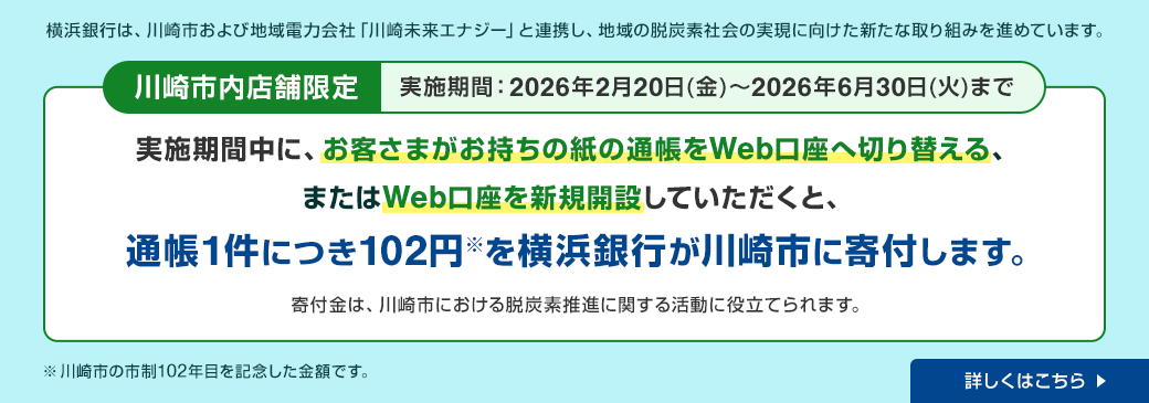 横浜銀行は、川崎市および地域電力会社「川崎未来エナジー」と連携し、地域の脱炭素社会の実現に向けた新たな取り組みを進めています。 川崎市内店舗限定 実施期間：2026年2月20日（金）～2026年6月30日（火）まで 実施期間中に、お客さまがお持ちの紙の通帳をWeb口座へ切り替える、またはWeb口座を新規開設していただくと、通帳1件につき102円※を横浜銀行が川崎市に寄付します。寄付金は、川崎市における脱炭素推進に関する活動に役立てられます。 ※川崎市の市制102年目を記念した金額です。 詳しくはこちら