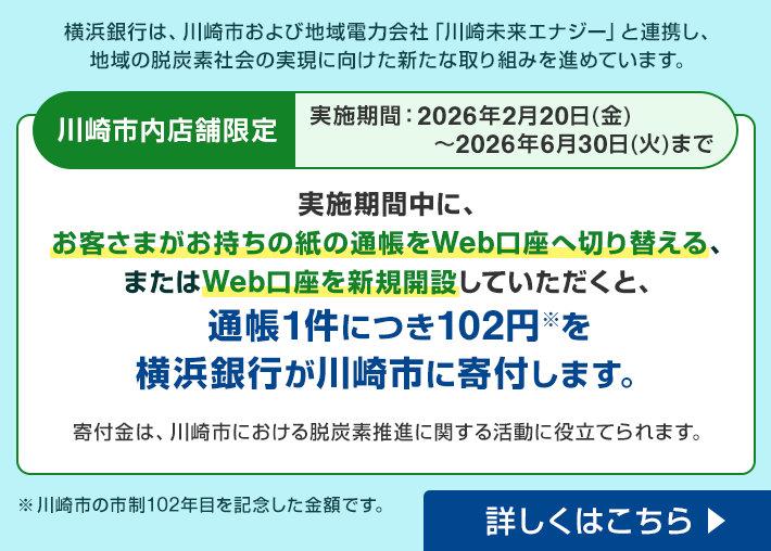 横浜銀行は、川崎市および地域電力会社「川崎未来エナジー」と連携し、地域の脱炭素社会の実現に向けた新たな取り組みを進めています。 川崎市内店舗限定 実施期間：2026年2月20日（金）～2026年6月30日（火）まで 実施期間中に、お客さまがお持ちの紙の通帳をWeb口座へ切り替える、またはWeb口座を新規開設していただくと、通帳1件につき102円※を横浜銀行が川崎市に寄付します。寄付金は、川崎市における脱炭素推進に関する活動に役立てられます。 ※川崎市の市制102年目を記念した金額です。 詳しくはこちら