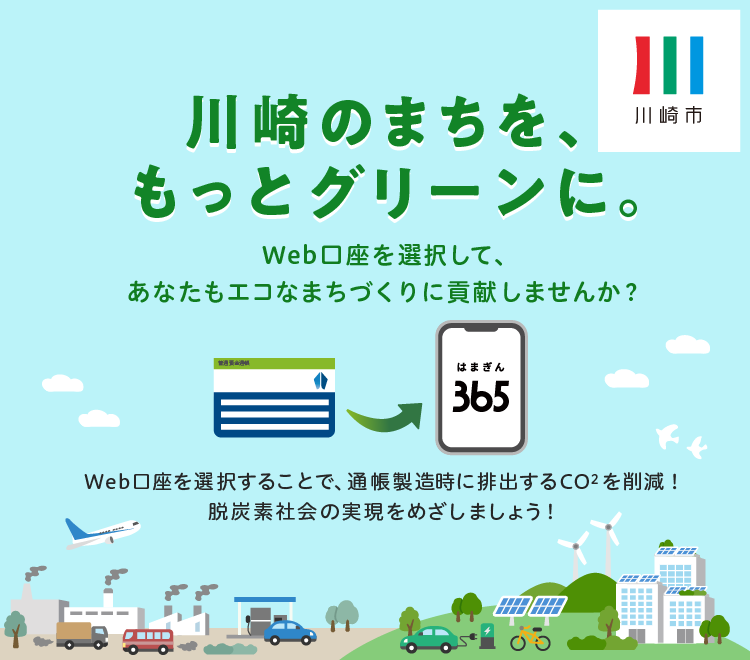 川崎のまちを、もっとグリーンに Web口座を選択して、あなたもエコなまちづくりに貢献しませんか? Web口座を選択することで、通帳製造時に排出するCO2を削減! 脱炭素社会の実現をめざしましょう!