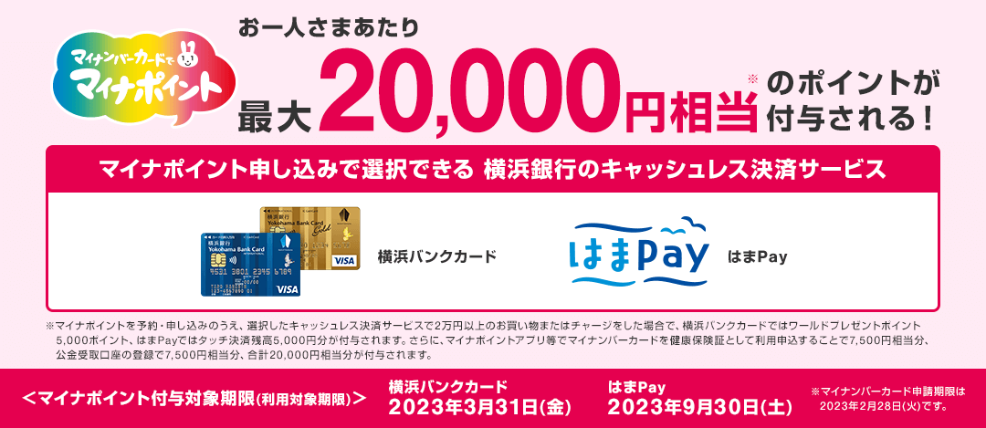 マイナンバーカードでマイナポイント お一人さまあたり最大20,000円相当※のポイントが付与される！　マイナポイント申し込みで選択できる 横浜銀行のキャッシュレス決済サービス 横浜バンクカード はまPay　※マイナポイントを予約・申し込みのうえ、選択したキャッシュレス決済サービスで2万円以上のお買い物またはチャージをした場合で、横浜バンクカードではワールドプレゼントポイント5,000ポイント、はまPayではタッチ決済残高5,000円分が付与されます。さらに、マイナポイントアプリ等でマイナンバーカードを健康保険証として利用申込することで7,500円相当分、公金受取口座の登録で7,500円相当分、合計20,000円相当分が付与されます。　〈マイナポイント付与対象期限（利用対象期限）〉横浜バンクカード 2023年3月31日（金） はまPay 2023年9月30日（土）　※マイナンバーカード申請期限は2023年2月28日（火）です。