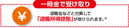 一時金で受け取り 退職金などと合算して「退職所得控除」が受けられます。※