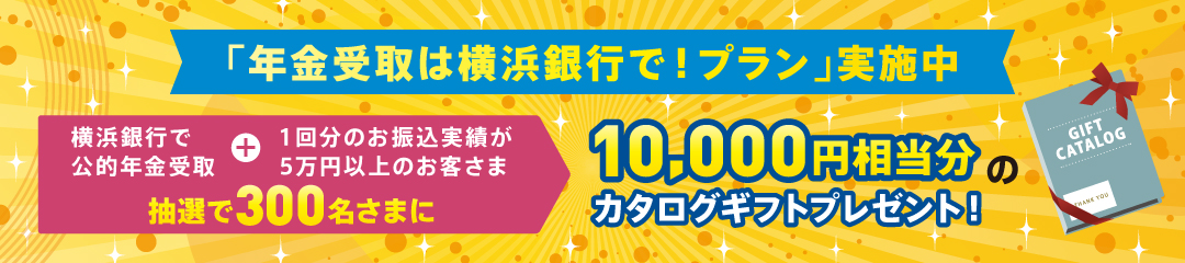 「年金受取は横浜銀行で！プラン」実施中 横浜銀行で公的年金受取＋1回分のお振込実績が5万円以上のお客さま 抽選で300名さまに10,000円相当分のカタログギフトプレゼント！