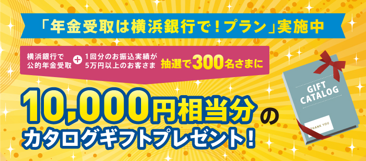 「年金受取は横浜銀行で！プラン」実施中 横浜銀行で公的年金受取＋1回分のお振込実績が5万円以上のお客さま 抽選で300名さまに10,000円相当分のカタログギフトプレゼント！