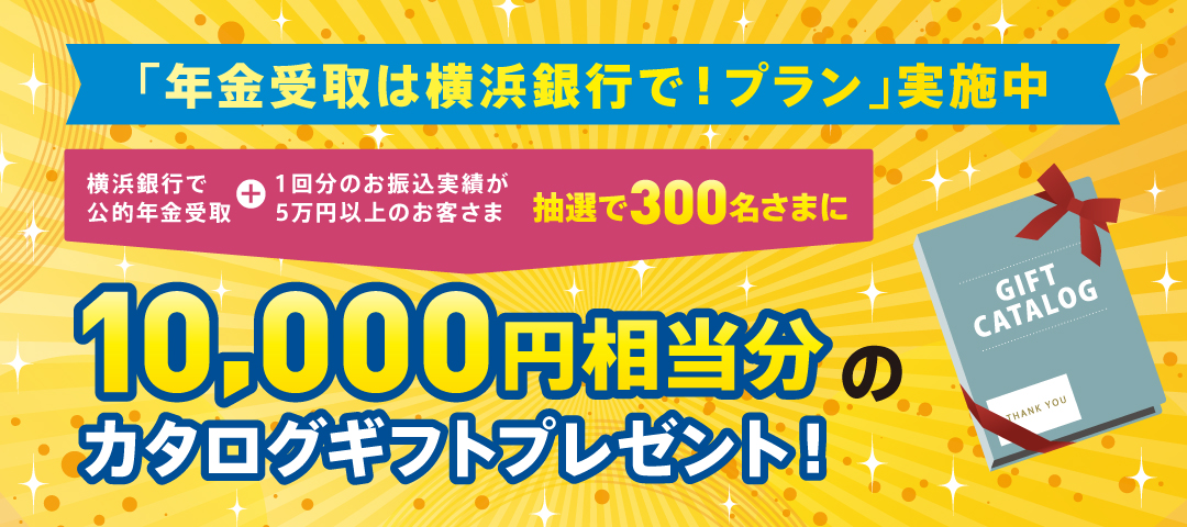 「年金受取は横浜銀行で！プラン」実施中 横浜銀行で公的年金受取＋1回分のお振込実績が5万円以上のお客さま 抽選で300名さまに10,000円相当分のカタログギフトプレゼント！