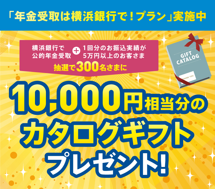 「年金受取は横浜銀行で！プラン」実施中 横浜銀行で公的年金受取＋1回分のお振込実績が5万円以上のお客さま 抽選で300名さまに10,000円相当分のカタログギフトプレゼント！