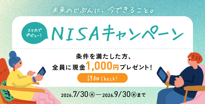 未来のじぶんに、今できること。スマホでデビュー！NISAキャンペーン 条件を満たした方、全員に現金1,000円プレゼント！ 2026/7/30（木）～2026/9/30（水）まで 詳細をCheck！