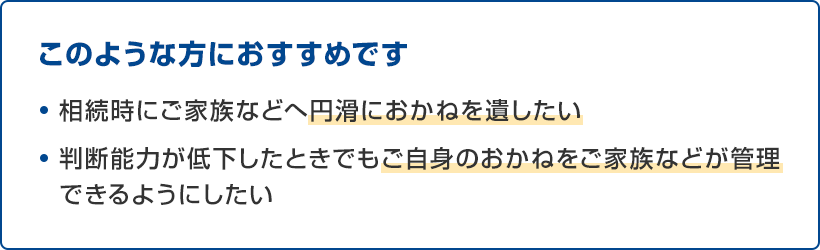 このような方におすすめです ・相続時にご家族などへ円滑におかねを遺したい ・判断能力が低下したときでもご自身のおかねをご家族などが管理できるようにしたい
