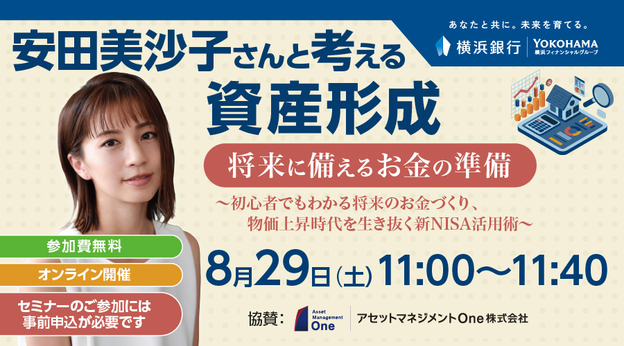 あなたと共に。未来を育てる。横浜銀行 横浜フィナンシャルグループ 安田美沙子さんと考える資産形成将来に備えるお金の準備～初心者でもわかる将来のお金づくり、 物価上昇時代を生き抜く新NISA活用術～ 8月29日（土）11:00～11:40 参加費無料 オンライン開催 セミナーのご参加には事前申込が必要です 協賛：アセットマネジメントOne株式会社