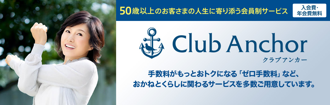 50歳以上のお客さまの人生に寄り添う会員制サービス 入会費・年会費無料 Club Anchor（クラブアンカー） クラブアンカー会員だけの、おかねとくらしに関わるサービスを多数ご用意しています。 おかねのサポート くらしのサポート