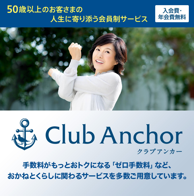 50歳以上のお客さまの人生に寄り添う会員制サービス 入会費・年会費無料 Club Anchor（クラブアンカー） クラブアンカー会員だけの、おかねとくらしに関わるサービスを多数ご用意しています。 おかねのサポート くらしのサポート