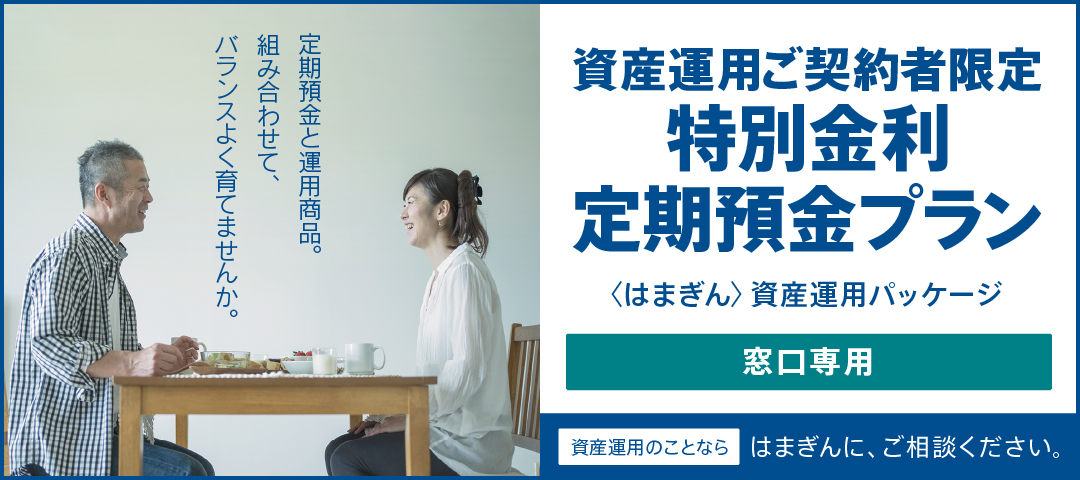 定期預金と運用商品。組み合わせて、バランスよく育てませんか。 資産運用ご契約者限定特別金利定期預金プラン（〈はまぎん〉資産運用パッケージ） 窓口専用 資産運用のことならはまぎんに、ご相談ください。
