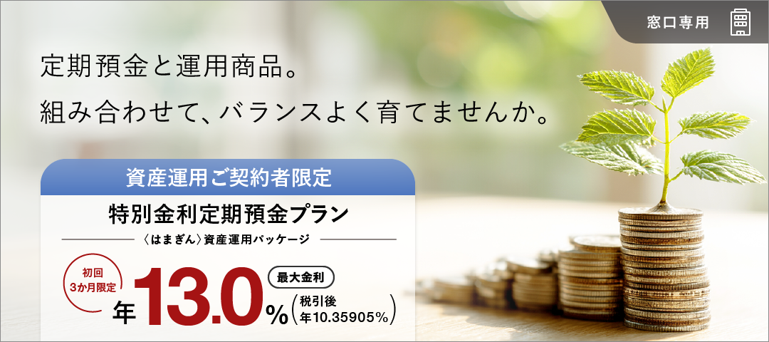 定期預金と運用商品。組み合わせて、バランスよく育てませんか。 窓口専用 資産運用ご契約者限定特別金利定期預金プラン（〈はまぎん〉資産運用パッケージ） 初回3か月限定最大金利年13.0% 税引後 年10.35905%