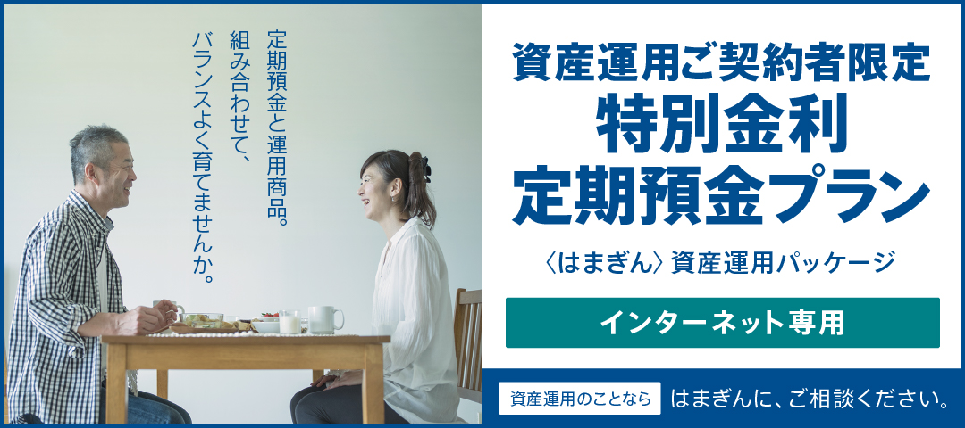 定期預金と運用商品。組み合わせて、バランスよく育てませんか。 資産運用ご契約者限定特別金利定期預金プラン（〈はまぎん〉資産運用パッケージ）インターネット専用 資産運用のことならはまぎんに、ご相談ください。
