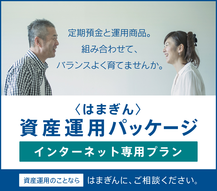 定期預金と運用商品。組み合わせて、バランスよく育てませんか。はじめて資産運用を始められる方、すでにご運用中の方、皆さまへおトクなプランを実施中。〈はまぎん〉資産運用パッケージ インターネット専用プラン