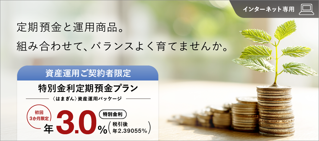 定期預金と運用商品。組み合わせて、バランスよく育てませんか。 インターネット専用 資産運用ご契約者限定特別金利定期預金プラン（〈はまぎん〉資産運用パッケージ） 初回3か月限定特別金利 年3.0% 税引後 年2.39055%