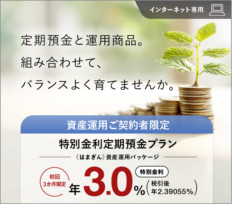 定期預金と運用商品。組み合わせて、バランスよく育てませんか。 インターネット専用 資産運用ご契約者限定特別金利定期預金プラン（〈はまぎん〉資産運用パッケージ） 初回3か月限定特別金利 年3.0% 税引後 年2.39055%