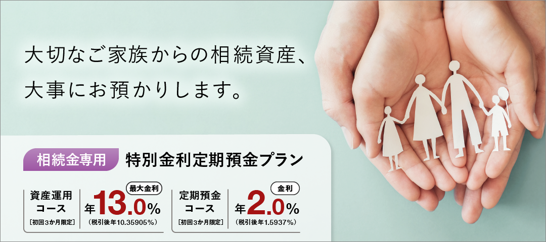 大切なご家族からの相続資産、大事にお預かりします。 相続金専用特別金利定期預金プラン 資産運用コース 初回3か月限定 最大金利 年13.0％（税引後 年10.35905％） 定期預金コース 初回3か月限定 金利 年2.0％（税引後 年1.5937％）