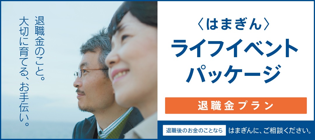 退職金のこと。大切に育てる、お手伝い。〈はまぎん〉ライフイベントパッケージ 退職金プラン　退職後のお金のことならはまぎんに、ご相談ください。