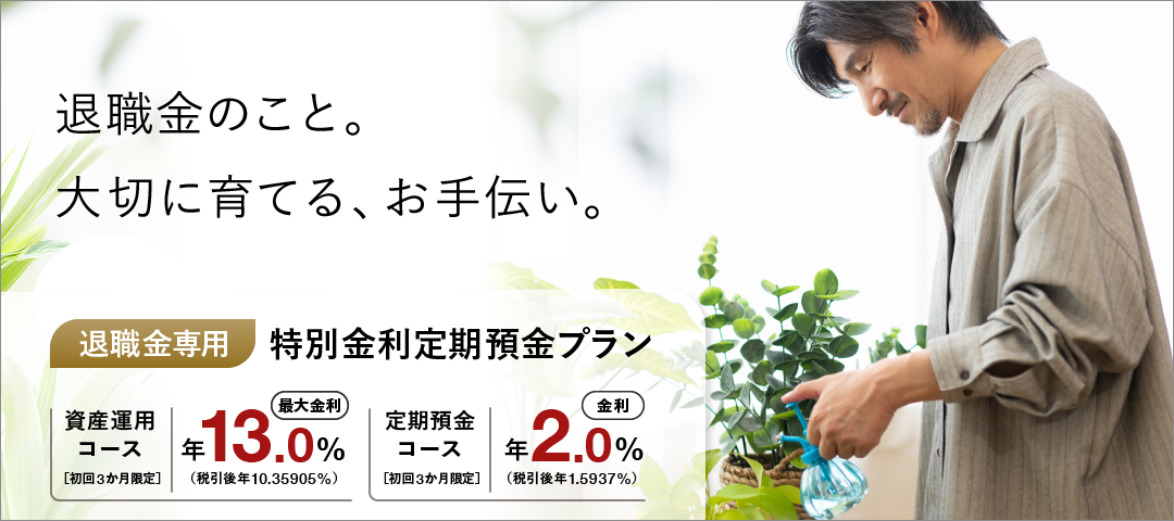 退職金のこと。大切に育てる、お手伝い。 退職金専用特別金利定期預金プラン 資産運用コース 初回3か月限定 最大金利 年13.0％（税引後 年10.35905％） 定期預金コース 初回3か月限定 金利 年2.0％（税引後 年1.5937％）