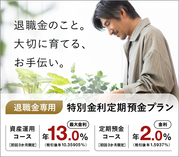 退職金のこと。大切に育てる、お手伝い。 退職金専用特別金利定期預金プラン 資産運用コース 初回3か月限定 最大金利 年13.0％（税引後 年10.35905％） 定期預金コース 初回3か月限定 金利 年2.0％（税引後 年1.5937％）