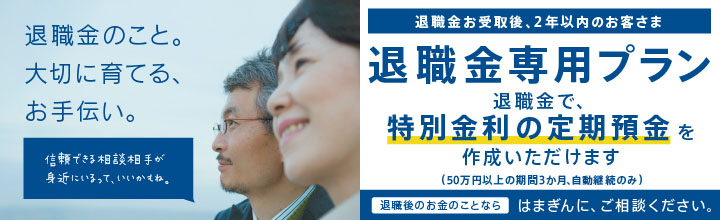 退職金のこと。大切に育てる、お手伝い。信頼できる相談相手が地元にいるって、いいかもね。　退職金お受取後、2年以内のお客さま 退職金専用プラン 退職金で、特別金利の定期預金を作成いただけます（50万円以上の期間3か月、自動継続のみ）　退職金のお金のことならはまぎんに、ご相談ください。