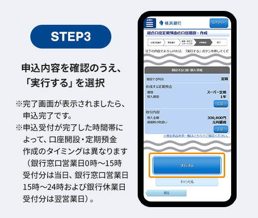 STEP3 申込内容を確認のうえ、「実行する」を選択 ※完了画面が表示されましたら、申込完了です。 ※申込受付が完了した時間帯によって、口座開設・定期預金作成のタイミングは異なります（銀行窓口営業日0時～15時受付分は当日、銀行窓口営業日15時～24時および銀行休業日受付分は翌営業日）。