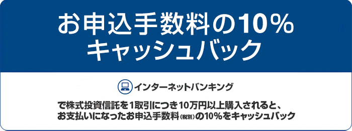 お申込手数料の10% キャッシュバック。インターネットバンキングで株式投資信託を1取引につき10万円以上購入されると、お支払いになったお申込手数料(税別)の10%をキャッシュバック