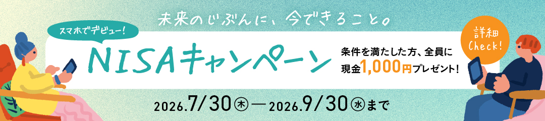 未来のじぶんに、今できること。スマホでデビュー！NISAキャンペーン 条件を満たした方、全員に現金1,000円プレゼント！ 2026/7/30（木）～2026/9/30（水）まで 詳細をCheck！