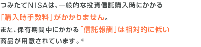 つみたてNISAは、一般的な投資信託購入時にかかる「購入時手数料」がかかりません。また、保有期間中にかかる「信託報酬」は相対的に低い商品が用意されています。※