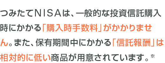 つみたてNISAは、一般的な投資信託購入時にかかる「購入時手数料」がかかりません。また、保有期間中にかかる「信託報酬」は相対的に低い商品が用意されています。※