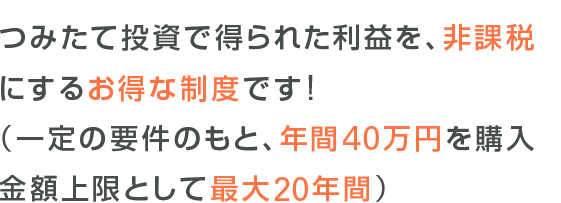 つみたて投資で得られた利益を、非課税にするお得な制度です!(一定の要件のもと、年閒40万円を購入金額上限として最大20年間)