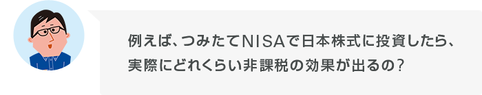 例えば、つみたてNISAで日本株式に投資したら、実際にどれくらい非課税の効果が出るの?