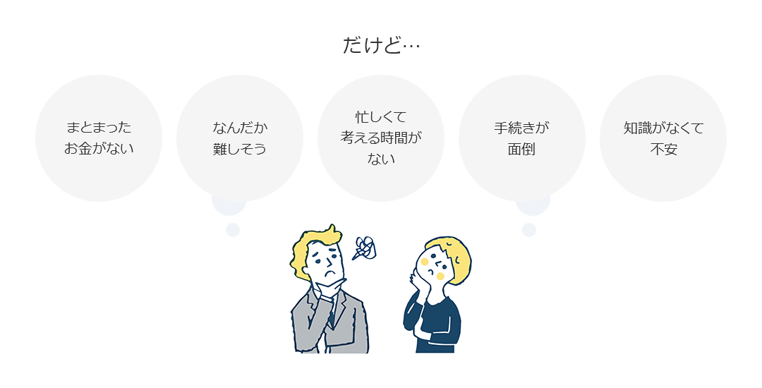 だけど…まとまったお金がない なんだか難しそう 忙しくて考える時間がない 手続きが面倒 知識がなくて不安