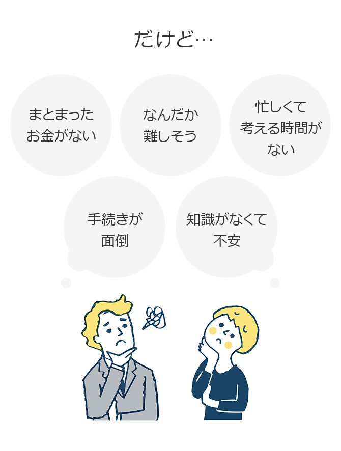 だけど…まとまったお金がない なんだか難しそう 忙しくて考える時間がない 手続きが面倒 知識がなくて不安