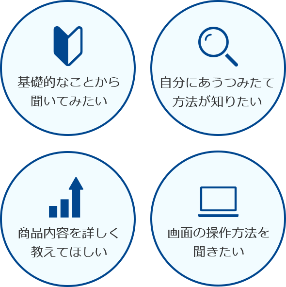 基礎的なことから聞いてみたい 自分にあうつみたて方法が知りたい 商品内容をくわしく教えてほしい 画面の操作方法を聞きたい