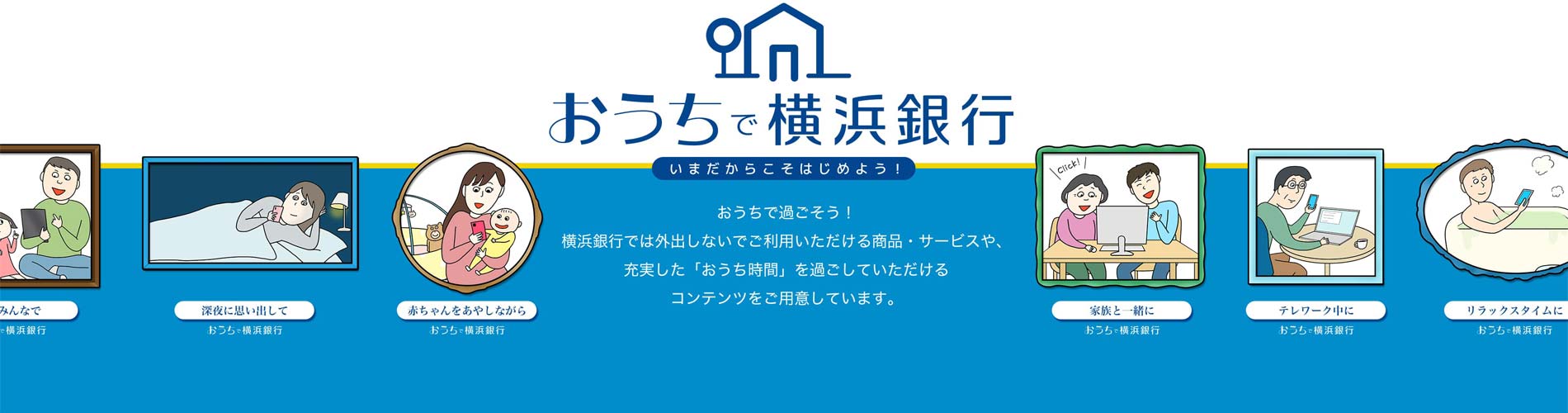おうちで横浜銀行  いまだからこそはじめよう！おうちで過ごそう！横浜銀行では外出しないでご利用いただける商品・サービスや、充実した「おうち時間」を過ごしていただけるコンテンツをご用意しています。