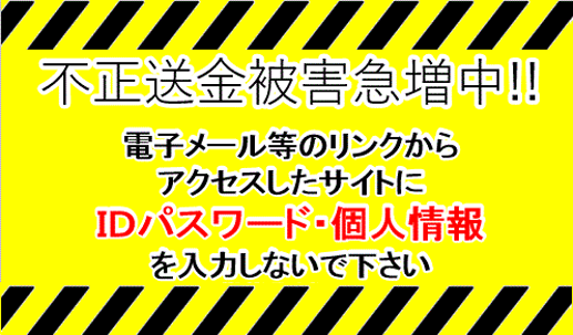 不正送金被害急増中!! 電子メール等のリンクからアクセスしたサイトにIDパスワード・個人情報を入力しないで下さい