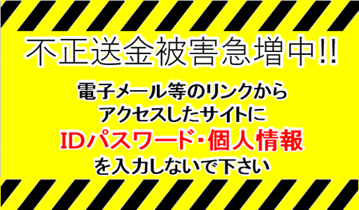 不正送金被害急増中!!　電子メール等のリンクからアクセスしたサイトにIDパスワード・個人情報を入力しないで下さい