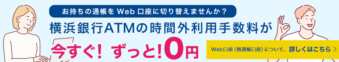 お持ちの通帳をWeb口座に切り替えませんか？ 横浜銀行ATMの時間外利用手数料が今すぐ！ずっと！0円 Web口座（無通帳口座）について、詳しくはこちら